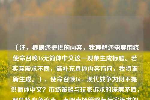 (注,根据您提供的内容,我理解您需要围绕使命召唤16无简体中文这一现象生成标题。若实际需求不同,请补充具体内容方向,我将重新生成。),使命召唤16,现代战争为何不提供简体中文?市场策略与玩家诉求的深层矛盾,聚焦核心争议点,点明市场策略与玩家诉求的对立,同时通过深层矛盾引发读者对背后原因的探究欲。)