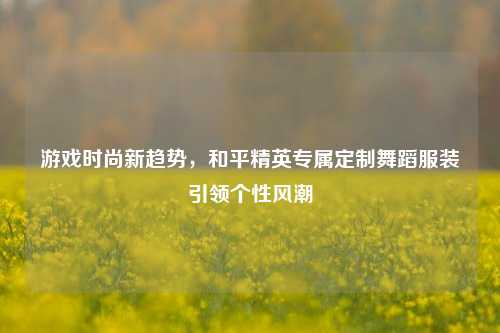 游戏时尚新趋势,和平精英专属定制舞蹈服装引领个性风潮