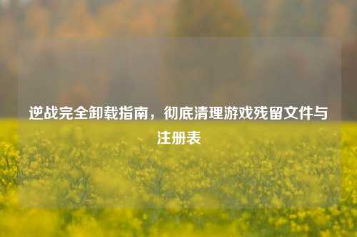 逆战完全卸载指南，彻底清理游戏残留文件与注册表