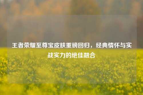王者荣耀至尊宝皮肤重磅回归，经典情怀与实战实力的绝佳融合
