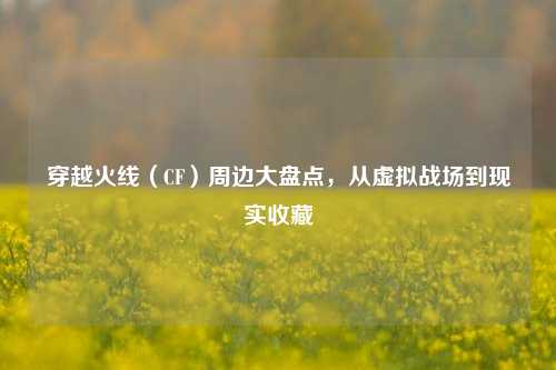 穿越火线（CF）周边大盘点，从虚拟战场到现实收藏