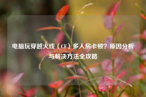 电脑玩穿越火线（CF）多人房卡顿？原因分析与解决方法全攻略