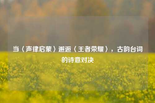 当〈声律启蒙〉邂逅〈王者荣耀〉,古韵台词的诗意对决