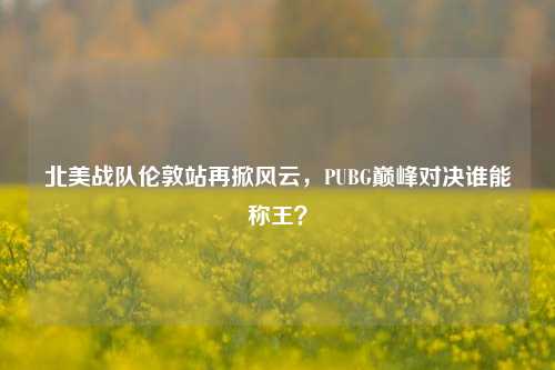 北美战队伦敦站再掀风云，PUBG巅峰对决谁能称王？
