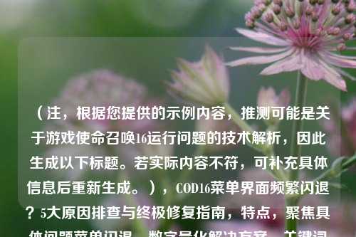 （注，根据您提供的示例内容，推测可能是关于游戏使命召唤16运行问题的技术解析，因此生成以下标题。若实际内容不符，可补充具体信息后重新生成。），COD16菜单界面频繁闪退？5大原因排查与终极修复指南，特点，聚焦具体问题菜单闪退，数字量化解决方案，关键词明确，同时包含排查+修复双重价值点，符合技术类文章搜索习惯。）