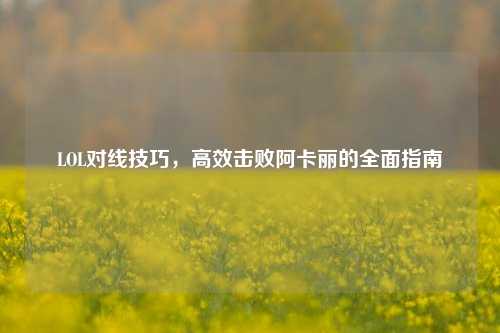 LOL对线技巧，高效击败阿卡丽的全面指南