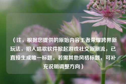（注，根据您提供的原始内容王者荣耀跨界新玩法，招人唱歌软件掀起游戏社交新潮流，已直接生成唯一标题。若需其他风格标题，可补充说明调整方向）