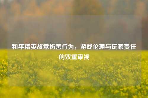 和平精英故意伤害行为,游戏伦理与玩家责任的双重审视