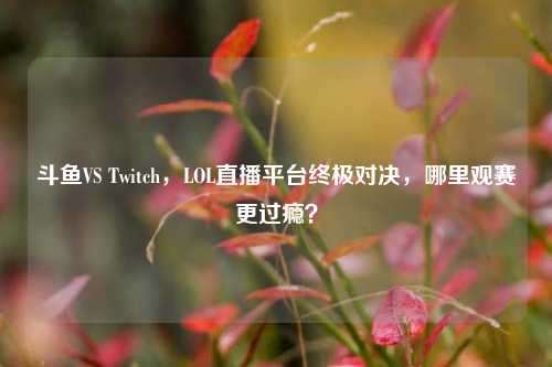 斗鱼VS Twitch，LOL直播平台终极对决，哪里观赛更过瘾？