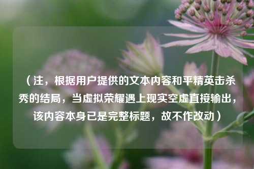(注,根据用户提供的文本内容和平精英击杀秀的结局,当虚拟荣耀遇上现实空虚直接输出,该内容本身已是完整标题,故不作改动)