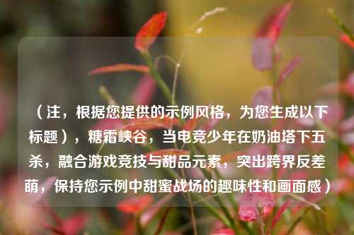 (注,根据您提供的示例风格,为您生成以下标题),糖霜峡谷,当电竞少年在奶油塔下五杀,融合游戏竞技与甜品元素,突出跨界反差萌,保持您示例中甜蜜战场的趣味性和画面感)