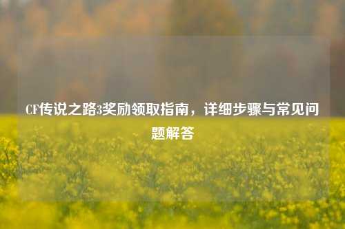 CF传说之路3奖励领取指南,详细步骤与常见问题解答
