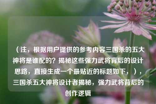 （注，根据用户提供的参考内容三国杀的五大神将是谁配的？揭秘这些强力武将背后的设计思路，直接生成一个最贴近的标题如下，），三国杀五大神将设计者揭秘，强力武将背后的创作逻辑