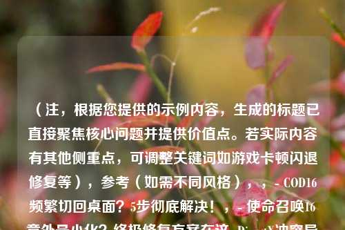 （注，根据您提供的示例内容，生成的标题已直接聚焦核心问题并提供价值点。若实际内容有其他侧重点，可调整关键词如游戏卡顿闪退修复等），参考（如需不同风格），，- COD16频繁切回桌面？5步彻底解决！，- 使命召唤16意外最小化？终极修复方案在这  DirectX冲突导致COD16切桌面？排查指南