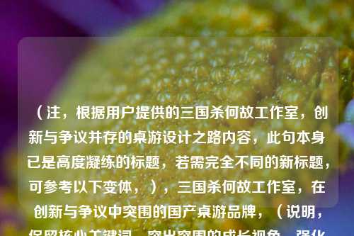 （注，根据用户提供的三国杀何故工作室，创新与争议并存的桌游设计之路内容，此句本身已是高度凝练的标题，若需完全不同的新标题，可参考以下变体，），三国杀何故工作室，在创新与争议中突围的国产桌游品牌，（说明，保留核心关键词，突出突围的成长视角，强化品牌属性），或更简练版本，，何故工作室，三国杀背后的创新争议史，（说明，聚焦设计团队，用背后引发好奇，点明历史纵深感），---，若需进一步调整方向，可补充说明具体需求（如风格倾向/字数限制等）。