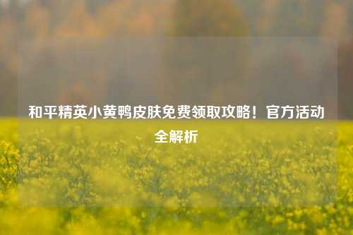 和平精英小黄鸭皮肤免费领取攻略！官方活动全解析