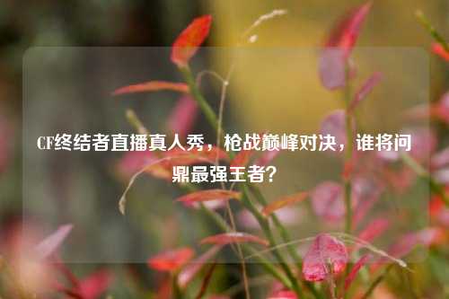 CF终结者直播真人秀，枪战巅峰对决，谁将问鼎最强王者？
