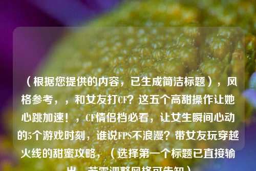 (根据您提供的内容,已生成简洁标题),风格参考,,和女友打CF?这五个高甜操作让她心跳加速!,CF情侣档必看,让女生瞬间心动的5个游戏时刻,谁说FPS不浪漫?带女友玩穿越火线的甜蜜攻略,(选择第一个标题已直接输出,若需调整风格可告知)