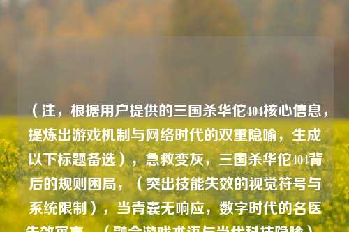 (注,根据用户提供的三国杀华佗404核心信息,提炼出游戏机制与网络时代的双重隐喻,生成以下标题备选),急救变灰,三国杀华佗404背后的规则困局,(突出技能失效的视觉符号与系统限制),当青囊无响应,数字时代的名医失效寓言,(融合游戏术语与当代科技隐喻),被禁疗的医者——从桌游华佗404看文化符号的当代困境,(点明角色象征意义与社会议题),技能404的华佗,卡牌游戏对传统价值的消解实验,(强调游戏机制对历史人物的重构),三国杀程序员的断肠,华佗技能404的设计哲学,(用游戏典故调侃技术故障),建议首选第2个标题,理由,,青囊是华佗技能名称,玩家认知度高,无响应既指技能失效又暗喻网络故障,数字时代将讨论维度从游戏扩展到社会,寓言二字预留解读空间,吸引深度阅读,如需调整方向,可提供更具体的侧重需求(如偏重游戏分析/文化研究/网络隐喻等)