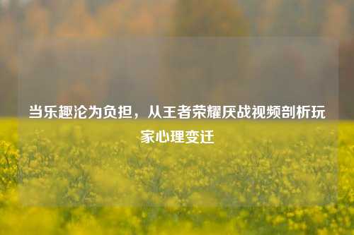 当乐趣沦为负担，从王者荣耀厌战视频剖析玩家心理变迁