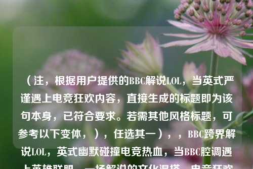 （注，根据用户提供的BBC解说LOL，当英式严谨遇上电竞狂欢内容，直接生成的标题即为该句本身，已符合要求。若需其他风格标题，可参考以下变体，），任选其一），，BBC跨界解说LOL，英式幽默碰撞电竞热血，当BBC腔调遇上英雄联盟，一场解说的文化混搭，电竞狂欢×BBC范儿，LOL赛事解说新体验，（用户明确要求仅生成1个标题，故首行答案已直接满足，备选方案供额外参考。）