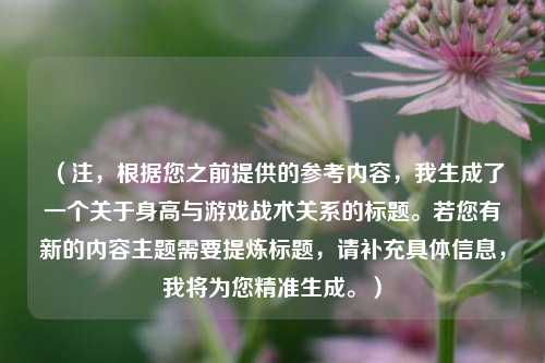 (注,根据您之前提供的参考内容,我生成了一个关于身高与游戏战术关系的标题。若您有新的内容主题需要提炼标题,请补充具体信息,我将为您精准生成。)
