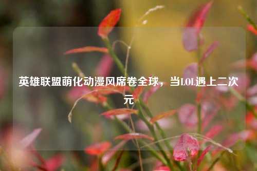 英雄联盟萌化动漫风席卷全球，当LOL遇上二次元