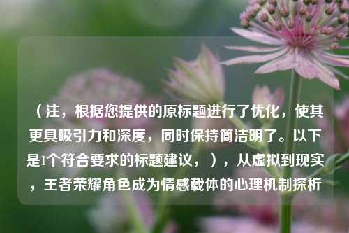 （注，根据您提供的原标题进行了优化，使其更具吸引力和深度，同时保持简洁明了。以下是1个符合要求的标题建议，），从虚拟到现实，王者荣耀角色成为情感载体的心理机制探析