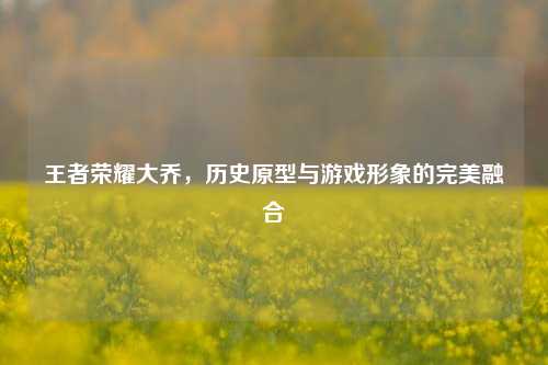 王者荣耀大乔，历史原型与游戏形象的完美融合