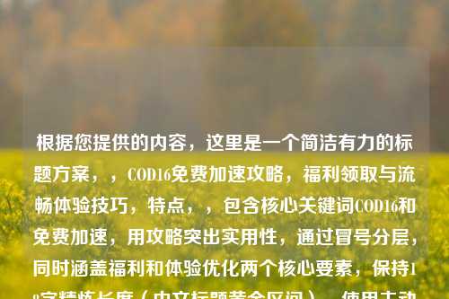 根据您提供的内容,这里是一个简洁有力的标题方案,,COD16免费加速攻略,福利领取与流畅体验技巧,特点,,包含核心关键词COD16和免费加速,用攻略突出实用性,通过冒号分层,同时涵盖福利和体验优化两个核心要素,保持18字精炼长度(中文标题黄金区间),使用主动动词领取增强行动暗示,需要调整可随时告知,我可提供更多备选方案。