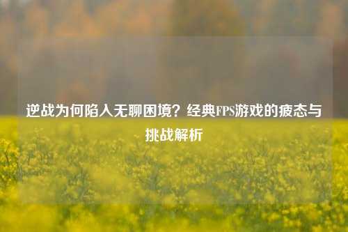 逆战为何陷入无聊困境？经典FPS游戏的疲态与挑战解析