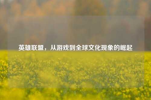 英雄联盟，从游戏到全球文化现象的崛起