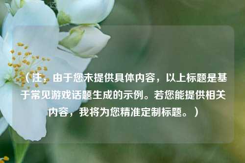 （注，由于您未提供具体内容，以上标题是基于常见游戏话题生成的示例。若您能提供相关内容，我将为您精准定制标题。）