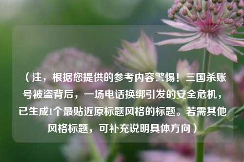 (注,根据您提供的参考内容警惕!三国杀账号被盗背后,一场电话换绑引发的安全危机,已生成1个最贴近原标题风格的标题。若需其他风格标题,可补充说明具体方向)
