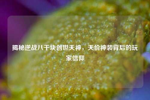 揭秘逆战八千块创世天神,天价神装背后的玩家信仰