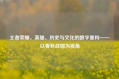 王者荣耀,英雄、历史与文化的数字重构——以春秋战国为视角