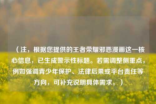 (注,根据您提供的王者荣耀邪恶漫画这一核心信息,已生成警示性标题。若需调整侧重点,例如强调青少年保护、法律后果或平台责任等方向,可补充说明具体需求。)