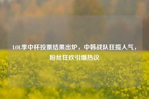 LOL季中杯投票结果出炉,中韩战队狂揽人气,粉丝狂欢引爆热议
