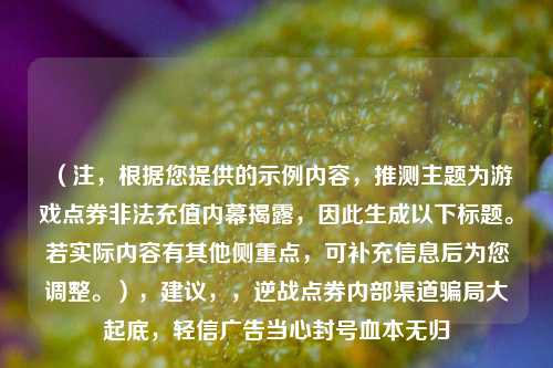 (注,根据您提供的示例内容,推测主题为游戏点券非法充值内幕揭露,因此生成以下标题。若实际内容有其他侧重点,可补充信息后为您调整。),建议,,逆战点券内部渠道骗局大起底,轻信广告当心封号血本无归
