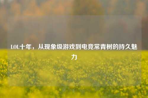 LOL十年,从现象级游戏到电竞常青树的持久魅力