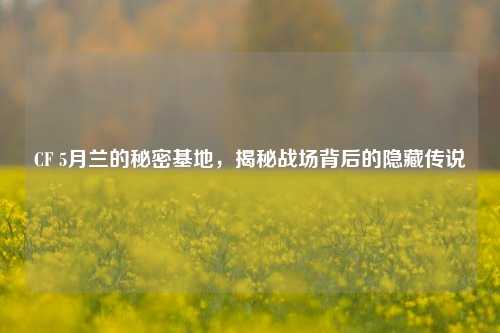 CF 5月兰的秘密基地,揭秘战场背后的隐藏传说