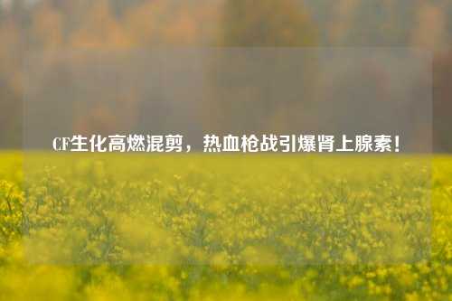CF生化高燃混剪,热血枪战引爆肾上腺素!