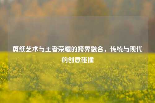 剪纸艺术与王者荣耀的跨界融合,传统与现代的创意碰撞