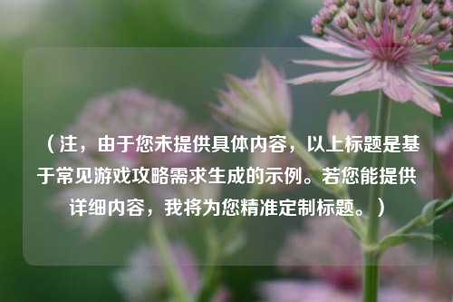 (注,由于您未提供具体内容,以上标题是基于常见游戏攻略需求生成的示例。若您能提供详细内容,我将为您精准定制标题。)
