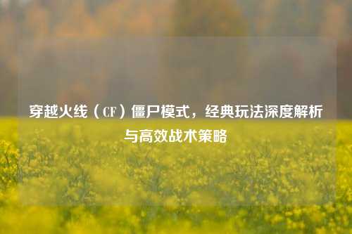 穿越火线（CF）僵尸模式，经典玩法深度解析与高效战术策略