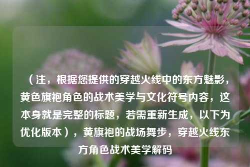 （注，根据您提供的穿越火线中的东方魅影，黄色旗袍角色的战术美学与文化符号内容，这本身就是完整的标题，若需重新生成，以下为优化版本），黄旗袍的战场舞步，穿越火线东方角色战术美学解码