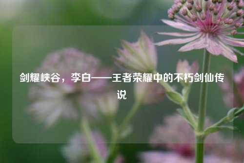 剑耀峡谷，李白——王者荣耀中的不朽剑仙传说