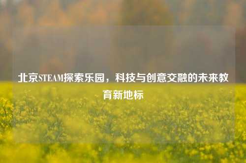 北京STEAM探索乐园，科技与创意交融的未来教育新地标