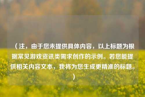 （注，由于您未提供具体内容，以上标题为根据常见游戏资讯类需求创作的示例。若您能提供相关内容文本，我将为您生成更精准的标题。）