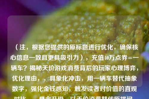 （注，根据您提供的原标题进行优化，确保核心信息一致且更具吸引力），充值40万点券=一辆车？揭秘天价游戏消费背后的玩家心理博弈，优化理由，，具象化冲击，用一辆车替代抽象数字，强化金钱感知，触发读者对价值的直观对比。，悬念升级，以天价消费替代原提问，直接点明事件争议性，心理博弈比解析更突出冲突感。，平台适配，标题结构符合社交媒体传播规律（数字对比+悬念+领域关键词），适合游戏/社会新闻类平台。，（若需其他风格标题，可补充说明具体使用场景，如短视频/论坛/新闻等）